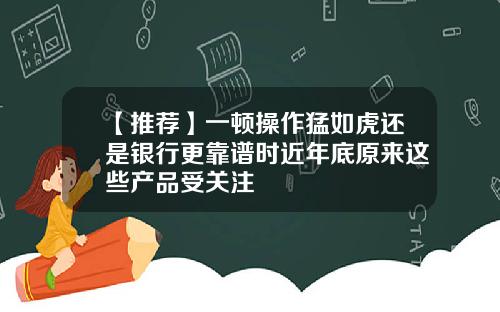 【推荐】一顿操作猛如虎还是银行更靠谱时近年底原来这些产品受关注