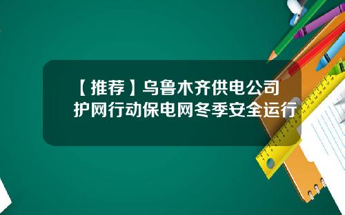 【推荐】乌鲁木齐供电公司护网行动保电网冬季安全运行