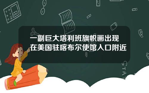 一副巨大塔利班旗帜画出现在美国驻喀布尔使馆入口附近