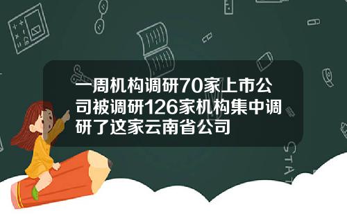 一周机构调研70家上市公司被调研126家机构集中调研了这家云南省公司