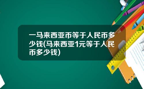 一马来西亚币等于人民币多少钱(马来西亚1元等于人民币多少钱)