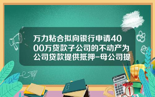 万力粘合拟向银行申请4000万贷款子公司的不动产为公司贷款提供抵押-母公司提供抵押贷款