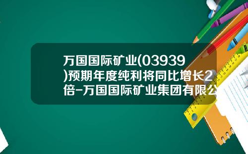 万国国际矿业(03939)预期年度纯利将同比增长2倍-万国国际矿业集团有限公司