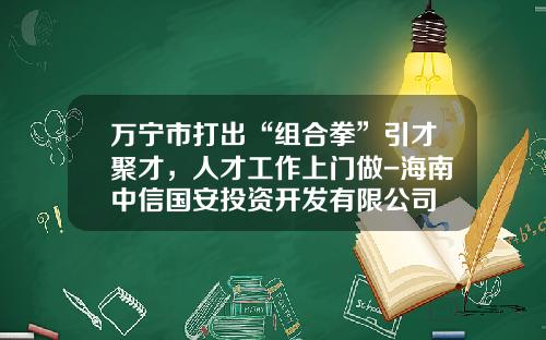 万宁市打出“组合拳”引才聚才，人才工作上门做-海南中信国安投资开发有限公司