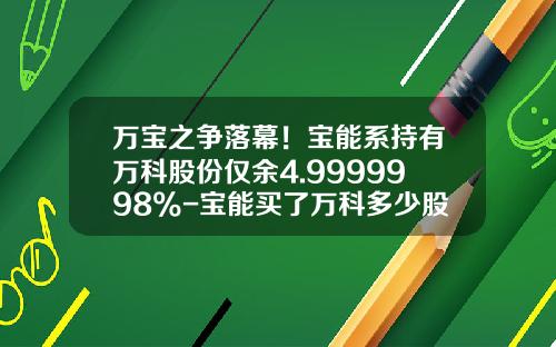 万宝之争落幕！宝能系持有万科股份仅余4.9999998%-宝能买了万科多少股票