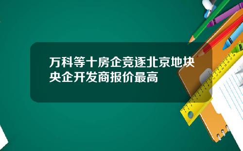 万科等十房企竞逐北京地块央企开发商报价最高