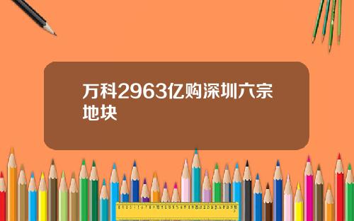 万科2963亿购深圳六宗地块