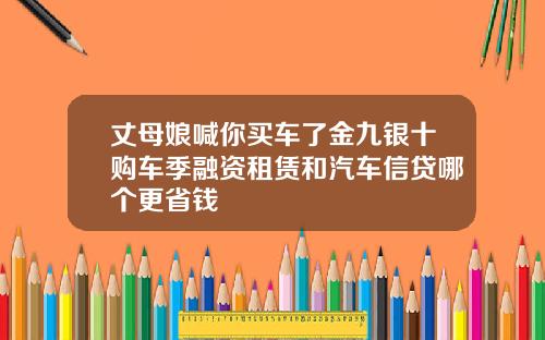 丈母娘喊你买车了金九银十购车季融资租赁和汽车信贷哪个更省钱