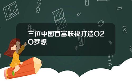 三位中国首富联袂打造O2O梦想