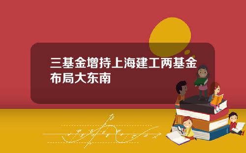 三基金增持上海建工两基金布局大东南