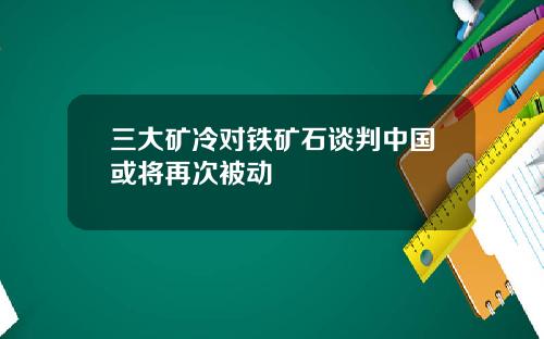 三大矿冷对铁矿石谈判中国或将再次被动