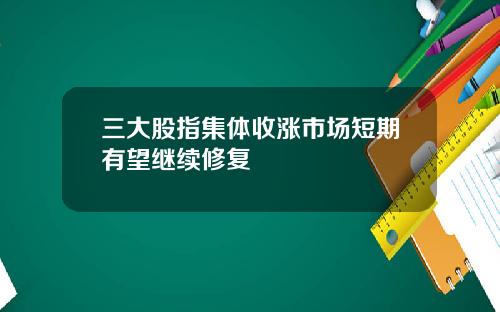 三大股指集体收涨市场短期有望继续修复