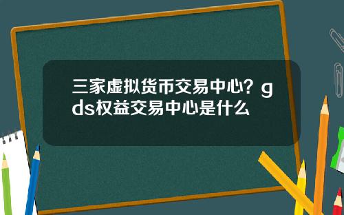 三家虚拟货币交易中心？gds权益交易中心是什么