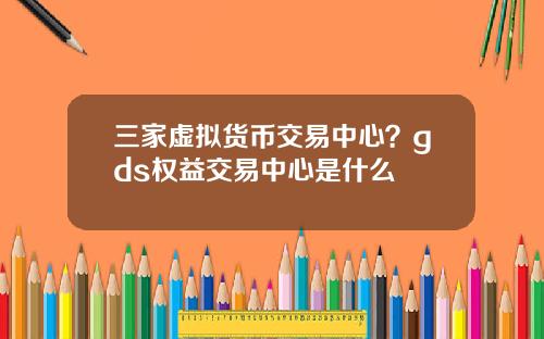 三家虚拟货币交易中心？gds权益交易中心是什么