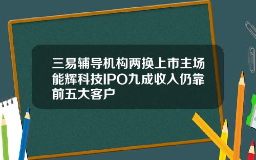 三易辅导机构两换上市主场能辉科技IPO九成收入仍靠前五大客户