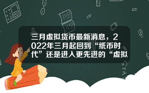 三月虚拟货币最新消息，2022年三月起回到“纸币时代”还是进入更先进的“虚拟货币”