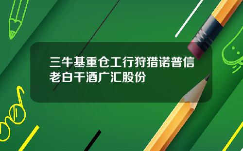 三牛基重仓工行狩猎诺普信老白干酒广汇股份