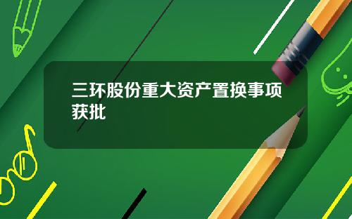 三环股份重大资产置换事项获批