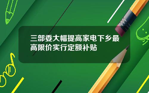 三部委大幅提高家电下乡最高限价实行定额补贴