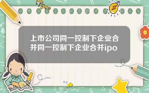 上市公司同一控制下企业合并同一控制下企业合并ipo