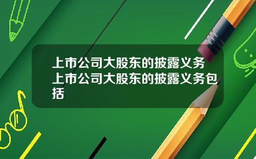 上市公司大股东的披露义务上市公司大股东的披露义务包括