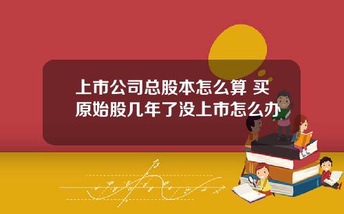 上市公司总股本怎么算 买原始股几年了没上市怎么办