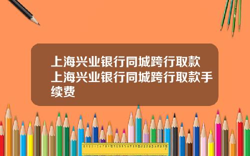 上海兴业银行同城跨行取款上海兴业银行同城跨行取款手续费