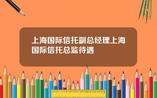 上海国际信托副总经理上海国际信托总监待遇