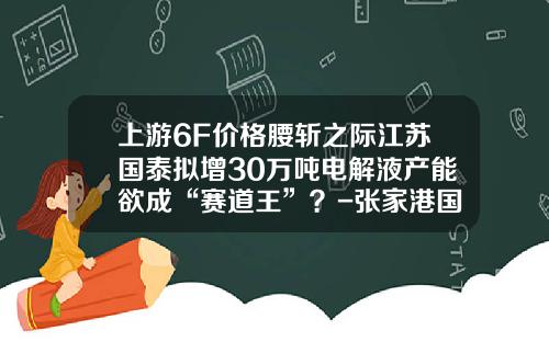 上游6F价格腰斩之际江苏国泰拟增30万吨电解液产能欲成“赛道王”？-张家港国泰一个月多少钱