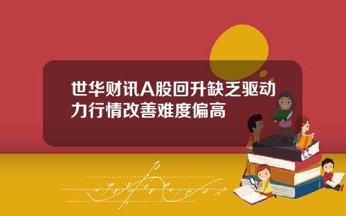 世华财讯A股回升缺乏驱动力行情改善难度偏高