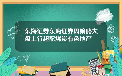 东海证券东海证券周策略大盘上行超配煤炭有色地产