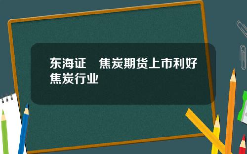 东海证劵焦炭期货上市利好焦炭行业