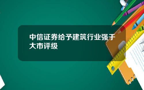 中信证券给予建筑行业强于大市评级