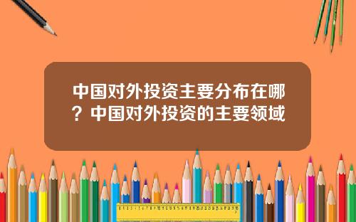 中国对外投资主要分布在哪？中国对外投资的主要领域