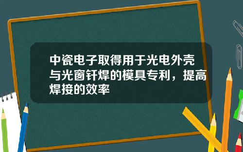 中瓷电子取得用于光电外壳与光窗钎焊的模具专利，提高焊接的效率