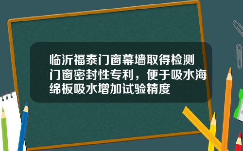 临沂福泰门窗幕墙取得检测门窗密封性专利，便于吸水海绵板吸水增加试验精度