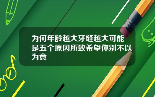 为何年龄越大牙缝越大可能是五个原因所致希望你别不以为意