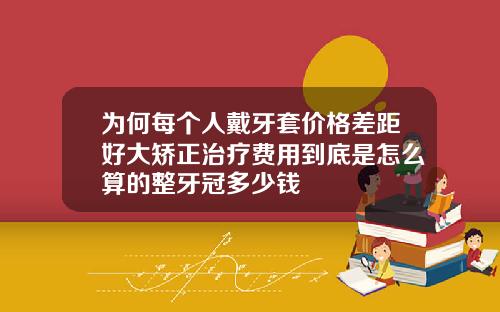 为何每个人戴牙套价格差距好大矫正治疗费用到底是怎么算的整牙冠多少钱