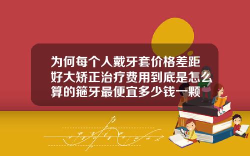 为何每个人戴牙套价格差距好大矫正治疗费用到底是怎么算的箍牙最便宜多少钱一颗