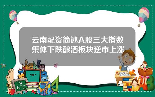 云南配资简述A股三大指数集体下跌酿酒板块逆市上涨