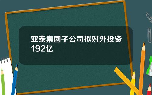 亚泰集团子公司拟对外投资192亿