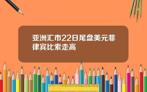 亚洲汇市22日尾盘美元菲律宾比索走高