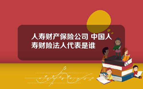 人寿财产保险公司 中国人寿财险法人代表是谁