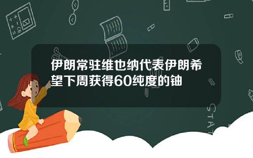 伊朗常驻维也纳代表伊朗希望下周获得60纯度的铀