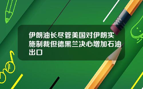 伊朗油长尽管美国对伊朗实施制裁但德黑兰决心增加石油出口