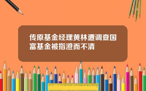 传原基金经理黄林遭调查国富基金被指澄而不清