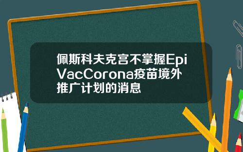 佩斯科夫克宫不掌握EpiVacCorona疫苗境外推广计划的消息