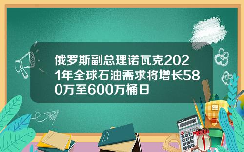 俄罗斯副总理诺瓦克2021年全球石油需求将增长580万至600万桶日