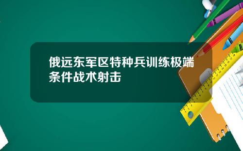 俄远东军区特种兵训练极端条件战术射击