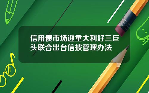 信用债市场迎重大利好三巨头联合出台信披管理办法